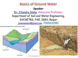 1
Basics of Ground Water
Speaker
Dr. Jitendra Sinha, Associate Professor
Department of Soil and Water Engineering,
SVCAETRS, FAE, IGKV, Raipur
jsvenusmars@gmail.com, 7000633581
 