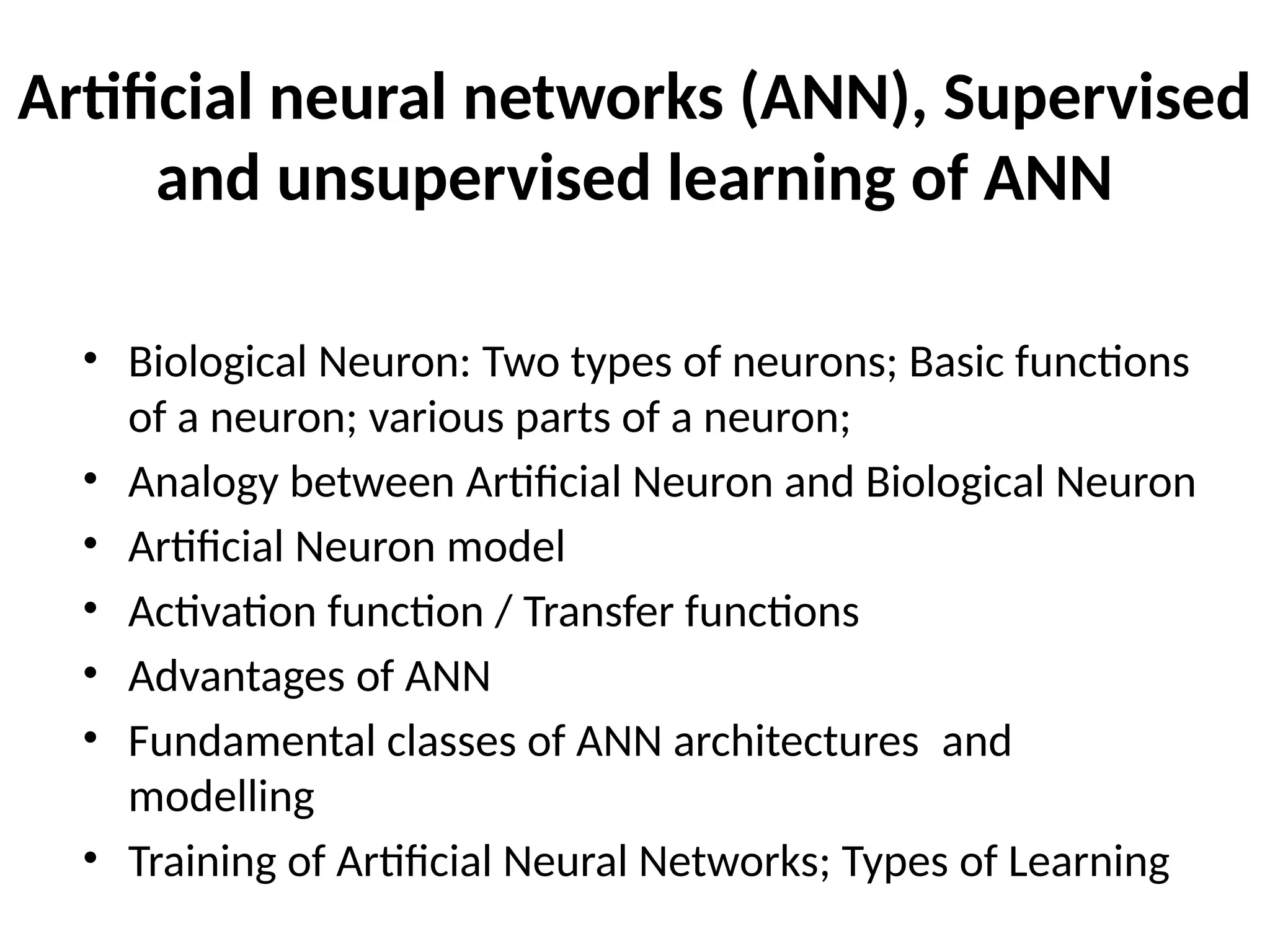 Artificial neural networks (ANN), Supervised and unsupervised learning of ANN • Biological Neuron: Two types of neurons; Basic functions of a neuron; various parts of a neuron; • Analogy between Artificial Neuron and Biological Neuron • Artificial Neuron model • Activation function / Transfer functions • Advantages of ANN • Fundamental classes of ANN architectures and modelling • Training of Artificial Neural Networks; Types of Learning 