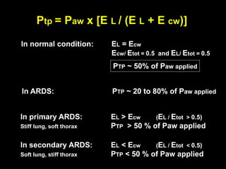 In normal condition: EL = Ecw
Ecw/ Etot = 0.5 and EL/ Etot = 0.5
PTP ~ 50% of Paw applied
In primary ARDS: EL > Ecw (EL / Etot > 0.5)
Stiff lung, soft thorax PTP > 50 % of Paw applied
In secondary ARDS: EL < Ecw (EL / Etot < 0.5)
Soft lung, stiff thorax PTP < 50 % of Paw applied
In ARDS: PTP ~ 20 to 80% of Paw applied
Ptp = Paw x [E L / (E L + E cw)]
 