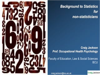 Background to Statistics
for
non-statisticians
Craig Jackson
Prof. Occupational Health Psychology
Faculty of Education, Law & Social Sciences
BCU
craig.jackson@bcu.ac.uk
 