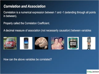 Correlation is a numerical expression between 1 and -1 (extending through all points
in between).
Properly called the Correlation Coefficient.
A decimal measure of association (not necessarily causation) between variables
How can the above variables be correlated?
Correlation and Association
 