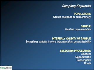 POPULATIONS
Can be mundane or extraordinary
SAMPLE
Must be representative
INTERNALY VALIDITY OF SAMPLE
Sometimes validity is more important than generalizability
SELECTION PROCEDURES
Random
Opportunistic
Conscriptive
Quota
Sampling Keywords
 