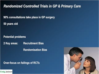 Randomized Controlled Trials in GP & Primary Care
90% consultations take place in GP surgery
50 years old
Potential problems
2 Key areas: Recruitment Bias
Randomisation Bias
Over-focus on failings of RCTs
 