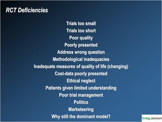 RCT Deficiencies
Trials too small
Trials too short
Poor quality
Poorly presented
Address wrong question
Methodological inadequacies
Inadequate measures of quality of life (changing)
Cost-data poorly presented
Ethical neglect
Patients given limited understanding
Poor trial management
Politics
Marketeering
Why still the dominant model?
 