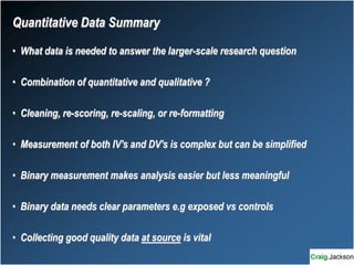 Quantitative Data Summary
• What data is needed to answer the larger-scale research question
• Combination of quantitative and qualitative ?
• Cleaning, re-scoring, re-scaling, or re-formatting
• Measurement of both IV’s and DV’s is complex but can be simplified
• Binary measurement makes analysis easier but less meaningful
• Binary data needs clear parameters e.g exposed vs controls
• Collecting good quality data at source is vital
 