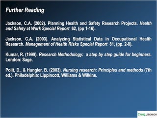 Further Reading
Jackson, C.A. (2002). Planning Health and Safety Research Projects. Health
and Safety at Work Special Report 62, (pp 1-16).
Jackson, C.A. (2003). Analyzing Statistical Data in Occupational Health
Research. Management of Health Risks Special Report 81, (pp. 2-8).
Kumar, R. (1999). Research Methodology: a step by step guide for beginners.
London: Sage.
Polit, D., & Hungler, B. (2003). Nursing research: Principles and methods (7th
ed.). Philadelphia: Lippincott, Williams & Wilkins.
 