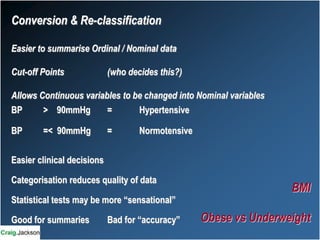 Conversion & Re-classification
Easier to summarise Ordinal / Nominal data
Cut-off Points (who decides this?)
Allows Continuous variables to be changed into Nominal variables
BP > 90mmHg = Hypertensive
BP =< 90mmHg = Normotensive
Easier clinical decisions
Categorisation reduces quality of data
Statistical tests may be more “sensational”
Good for summaries Bad for “accuracy”
BMI
Obese vs Underweight
 