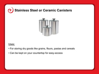 Stainless Steel or Ceramic Canisters
Uses:
• For storing dry goods like grains, flours, pastas and cereals
• Can be kept o...