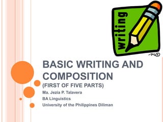 BASIC WRITING AND 
COMPOSITION 
(FIRST OF FIVE PARTS) 
Ma. Jezia P. Talavera 
BA Linguistics 
University of the Philippines Diliman 
 