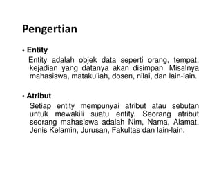 Pengertian
• Entity
Entity adalah objek data seperti orang, tempat,
kejadian yang datanya akan disimpan. Misalnya
mahasiswa, matakuliah, dosen, nilai, dan lain-lain.
• Atribut
Setiap entity mempunyai atribut atau sebutan
untuk mewakili suatu entity. Seorang atribut
seorang mahasiswa adalah Nim, Nama, Alamat,
Jenis Kelamin, Jurusan, Fakultas dan lain-lain.
 