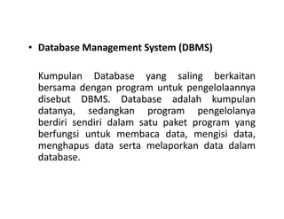 • Database Management System (DBMS)
Kumpulan Database yang saling berkaitan
bersama dengan program untuk pengelolaannya
disebut DBMS. Database adalah kumpulan
datanya, sedangkan program pengelolanyadatanya, sedangkan program pengelolanya
berdiri sendiri dalam satu paket program yang
berfungsi untuk membaca data, mengisi data,
menghapus data serta melaporkan data dalam
database.
 