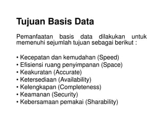 Tujuan Basis Data
Pemanfaatan basis data dilakukan untuk
memenuhi sejumlah tujuan sebagai berikut :
• Kecepatan dan kemudahan (Speed)
• Efisiensi ruang penyimpanan (Space)• Efisiensi ruang penyimpanan (Space)
• Keakuratan (Accurate)
• Ketersediaan (Availability)
• Kelengkapan (Completeness)
• Keamanan (Security)
• Kebersamaan pemakai (Sharability)
 