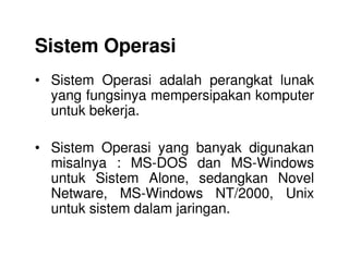 Sistem Operasi
• Sistem Operasi adalah perangkat lunak
yang fungsinya mempersipakan komputer
untuk bekerja.
• Sistem Operasi yang banyak digunakan
misalnya : MS-DOS dan MS-Windows
untuk Sistem Alone, sedangkan Novel
Netware, MS-Windows NT/2000, Unix
untuk sistem dalam jaringan.
 