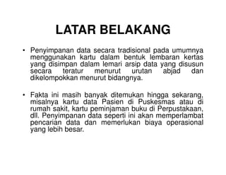 LATAR BELAKANG
• Penyimpanan data secara tradisional pada umumnya
menggunakan kartu dalam bentuk lembaran kertas
yang disimpan dalam lemari arsip data yang disusun
secara teratur menurut urutan abjad dan
dikelompokkan menurut bidangnya.
• Fakta ini masih banyak ditemukan hingga sekarang,
misalnya kartu data Pasien di Puskesmas atau di
rumah sakit, kartu peminjaman buku di Perpustakaan,
dll. Penyimpanan data seperti ini akan memperlambat
pencarian data dan memerlukan biaya operasional
yang lebih besar.
 