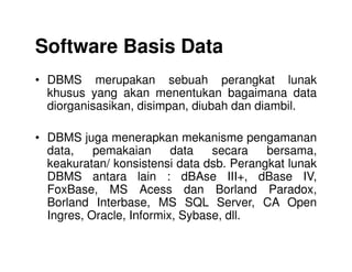Software Basis Data
• DBMS merupakan sebuah perangkat lunak
khusus yang akan menentukan bagaimana data
diorganisasikan, disimpan, diubah dan diambil.
• DBMS juga menerapkan mekanisme pengamanan• DBMS juga menerapkan mekanisme pengamanan
data, pemakaian data secara bersama,
keakuratan/ konsistensi data dsb. Perangkat lunak
DBMS antara lain : dBAse III+, dBase IV,
FoxBase, MS Acess dan Borland Paradox,
Borland Interbase, MS SQL Server, CA Open
Ingres, Oracle, Informix, Sybase, dll.
 