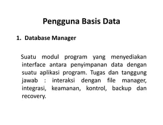 Pengguna Basis Data
1. Database Manager
Suatu modul program yang menyediakan
interface antara penyimpanan data denganinterface antara penyimpanan data dengan
suatu aplikasi program. Tugas dan tanggung
jawab : interaksi dengan file manager,
integrasi, keamanan, kontrol, backup dan
recovery.
 