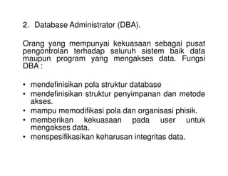 2. Database Administrator (DBA).
Orang yang mempunyai kekuasaan sebagai pusat
pengontrolan terhadap seluruh sistem baik data
maupun program yang mengakses data. Fungsi
DBA :
• mendefinisikan pola struktur database• mendefinisikan pola struktur database
• mendefinisikan struktur penyimpanan dan metode
akses.
• mampu memodifikasi pola dan organisasi phisik.
• memberikan kekuasaan pada user untuk
mengakses data.
• menspesifikasikan keharusan integritas data.
 