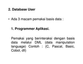 2. Database User
• Ada 3 macam pemakai basis data :
1. Programmer Aplikasi.
Pemakai yang berinteraksi dengan basis
data melalui DML (data manipulation
language) Contoh : (C, Pascal, Basic,
Cobol, dll)
 