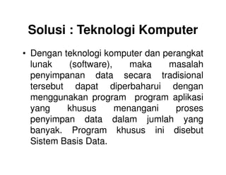 Solusi : Teknologi Komputer
• Dengan teknologi komputer dan perangkat
lunak (software), maka masalah
penyimpanan data secara tradisional
tersebut dapat diperbaharui dengantersebut dapat diperbaharui dengan
menggunakan program program aplikasi
yang khusus menangani proses
penyimpan data dalam jumlah yang
banyak. Program khusus ini disebut
Sistem Basis Data.
 