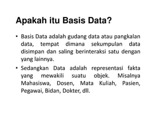 Apakah itu Basis Data?
• Basis Data adalah gudang data atau pangkalan
data, tempat dimana sekumpulan data
disimpan dan saling berinteraksi satu dengan
yang lainnya.yang lainnya.
• Sedangkan Data adalah representasi fakta
yang mewakili suatu objek. Misalnya
Mahasiswa, Dosen, Mata Kuliah, Pasien,
Pegawai, Bidan, Dokter, dll.
 