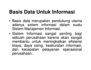 Basis Data Untuk Informasi
• Basis data merupakan pendukung utama
adanya sistem informasi dalam suatu
Sistem Manajemen Informasi.
• Sistem Informasi sangat penting bagi• Sistem Informasi sangat penting bagi
sebuah perusahaan karena akan sangat
membantu untuk meningkatkan efisiensi
biaya, daya saing, keakuratan informasi,
dan kecepatan pelayanan operasional
perusahaan.
 