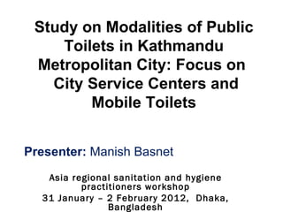 Study on Modalities of Public
    Toilets in Kathmandu
 Metropolitan City: Focus on
   City Service Centers and
        Mobile Toilets


Presenter: Manish Basnet
   Asia regional sanitation and hygiene
          practitioners workshop
  31 January – 2 February 2012, Dhaka,
                Bangladesh
 