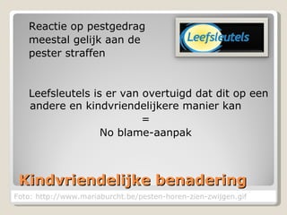 Kindvriendelijke benadering Reactie op pestgedrag  meestal gelijk aan de  pester straffen Leefsleutels is er van overtuigd dat dit op een andere en kindvriendelijkere manier kan  = No blame-aanpak Foto: http://www.mariaburcht.be/pesten-horen-zien-zwijgen.gif 