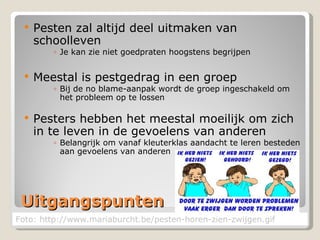 Uitgangspunten Pesten zal altijd deel uitmaken van schoolleven Je kan zie niet goedpraten hoogstens begrijpen Meestal is pestgedrag in een groep Bij de no blame-aanpak wordt de groep ingeschakeld om het probleem op te lossen Pesters hebben het meestal moeilijk om zich in te leven in de gevoelens van anderen Belangrijk om vanaf kleuterklas aandacht te leren besteden aan gevoelens van anderen Foto: http://www.mariaburcht.be/pesten-horen-zien-zwijgen.gif 