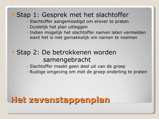 Het zevenstappenplan Stap 1: Gesprek met het slachtoffer Slachtoffer aangemoedigd om erover te praten Duidelijk het plan uitleggen Indien mogelijk het slachtoffer namen laten vermelden want het is niet gemakkelijk om namen te noemen Stap 2: De betrokkenen worden    samengebracht Slachtoffer maakt geen deel uit van de groep  Rustige omgeving om met de groep onderling te praten 