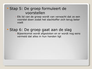 Stap 5: De groep formuleert de  voorstellen Elk lid van de groep wordt van verwacht dat ze een voorstel doen zodat het slachtoffer zich terug beter voelt Stap 6: De groep gaat aan de slag  Bijeenkomst wordt afgesloten en er wordt nog eens vermeld dat alles in hun handen ligt 