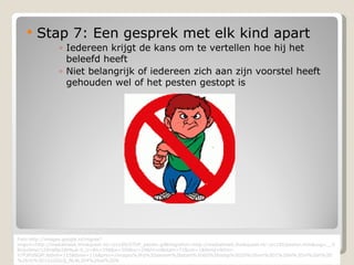 Stap 7: Een gesprek met elk kind apart Iedereen krijgt de kans om te vertellen hoe hij het beleefd heeft Niet belangrijk of iedereen zich aan zijn voorstel heeft gehouden wel of het pesten gestopt is Foto:http://images.google.nl/imgres?imgurl=http://mediatheek.thinkquest.nl/~jrc100/STOP_pesten.gif&imgrefurl=http://mediatheek.thinkquest.nl/~jrc100/pesten.htm&usg=__5BUjuOHvU1ZKrqlBp29Hbuk-6_U=&h=298&w=300&sz=29&hl=nl&start=71&um=1&tbnid=NXmr-Y7P3FbNGM:&tbnh=115&tbnw=116&prev=/images%3Fq%3Dpesten%26start%3D60%26ndsp%3D20%26um%3D1%26hl%3Dnl%26lr%3D%26rlz%3D1G1GGLQ_NLNL304%26sa%3DN 
