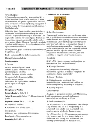 Tema 5.1              Sacramento del Matrimonio "Trinidad encarnada"

Ritos iniciales                                           Celebración del Matrimonio
S. Queridos hermanos que hoy acompañáis a NN y
NN en la celebración de su Matrimonio en el Señor,
                                                          Monición
sed bienvenidos. La Iglesia, Esposa fiel de Jesucristo,
invita hoy a estos novios a significar y participar en el
misterio pascual del Señor, que dio su vida en amor y
fidelidad por ella.
El Espíritu Santo, fuente de vida, ayuda desde hoy a S. Queridos hermanos:
estos novios a entregarse mutuamente y con amor
indiviso a su proyecto esponsal y de paternidad. Con Estamos aquí, junto al altar, para que Dios garantice
su gracia les será más llevadero el pacto de amor que con su gracia vuestra voluntad de contraer Matrimonio
hoy rubrican, manteniéndose unidos y fieles en los    ante el ministro de la Iglesia y la comunidad cristiana
gozos y adversidades. El mismo Espíritu les ayudará a ahora reunida. Cristo bendice copiosamente vuestro
descubrir también su papel de colaboradores con los amor conyugal, y él, que os consagró un día con el
hijos que Dios le quiera dar.                         santo Bautismo, os enriquece hoy y os da fuerza con
                                                      un Sacramento peculiar para que os guardéis mutua y
Dispongámonos, pues, a vivir este acontecimiento con perpetua fidelidad y podáis cumplir las demás
fe y profundo gozo.                                   obligaciones del Matrimonio. Por tanto, ante esta
Kyrie: cantamos el Kyrie de la reconciliación.        asamblea, os pregunto sobre vuestra intención.
Gloria: Cantamos el gloria.                           Escrutinio
Oración colecta                                       S. NN y NN, ¿Venís a contraer Matrimonio sin ser
                                                      coaccionados, libre y voluntariamente?
S. Oremos.
                                                      R. Sí, vengo libremente.
Escucha nuestras súplicas, Señor,
derrama tu gracia sobre estos hijos tuyos             S. ¿Estáis decididos a amaros y respetaros
que se unen junto a tu altar,                         mutuamente, siguiendo el modo de vida propio del
y hazlos fuertes en la mutua caridad.                 Matrimonio, durante toda la vida?
Por nuestro Señor Jesucristo, tu Hijo,                R. Sí, estoy decidido.
que vive y reina contigo                              S. ¿Estáis dispuestos a recibir de Dios
en la unidad del Espíritu Santo y es Dios             responsablemente y amorosamente los hijos, y a
por los siglos de los siglos.                         educarlos según la ley de Cristo y de su Iglesia?
R. Amén.                                              R. Sí, estoy dispuesto.
Liturgia de la Palabra                                Consentimiento
Primera Lectura: Tb 8, 4b-8                      Así, pues, ya que queréis contraer santo Matrimonio,
Salmo Responsorial: Salmo 137: Himno de acción deunid vuestras manos, y manifestad vuestro
gracias                                          consentimiento ante Dios y su Iglesia.
Segunda Lectura: 1 Co12, 31. 13, 8a.                  Se dan la manos derecha.
En tiempo de Cuaresma:                                Yo, NN, te recibo a ti, NN, como esposa y me entrego
                                                      a ti y prometo serte fiel en la prosperidad y en la
S. Aclamad a Dios nuestra fuerza.
                                                      adversidad, en la salud y en la enfermedad, y así
Dios es amor;                                         amarte y respetarte todos los días de mi vida.
amémonos unos a otros como Dios nos amó.
                                                      Yo, NN, te recibo a ti, NN, como esposo y me entrego
R. Aclamad a Dios, nuestra fuerza.                    a ti y prometo serte fiel en la prosperidad y en la
Evangelio: Jn 15, 12-16                               adversidad, en la salud y en la enfermedad, y así
                                                      amarte y respetarte todos los días de mi vida.
 