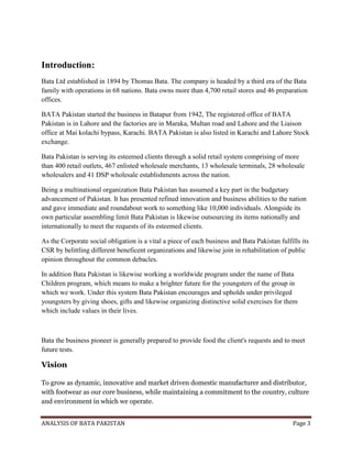 ANALYSIS OF BATA PAKISTAN Page 3
Introduction:
Bata Ltd established in 1894 by Thomas Bata. The company is headed by a third era of the Bata
family with operations in 68 nations. Bata owns more than 4,700 retail stores and 46 preparation
offices.
BATA Pakistan started the business in Batapur from 1942, The registered office of BATA
Pakistan is in Lahore and the factories are in Maraka, Multan road and Lahore and the Liaison
office at Mai kolachi bypass, Karachi. BATA Pakistan is also listed in Karachi and Lahore Stock
exchange.
Bata Pakistan is serving its esteemed clients through a solid retail system comprising of more
than 400 retail outlets, 467 enlisted wholesale merchants, 13 wholesale terminals, 28 wholesale
wholesalers and 41 DSP wholesale establishments across the nation.
Being a multinational organization Bata Pakistan has assumed a key part in the budgetary
advancement of Pakistan. It has presented refined innovation and business abilities to the nation
and gave immediate and roundabout work to something like 10,000 individuals. Alongside its
own particular assembling limit Bata Pakistan is likewise outsourcing its items nationally and
internationally to meet the requests of its esteemed clients.
As the Corporate social obligation is a vital a piece of each business and Bata Pakistan fulfills its
CSR by belittling different beneficent organizations and likewise join in rehabilitation of public
opinion throughout the common debacles.
In addition Bata Pakistan is likewise working a worldwide program under the name of Bata
Children program, which means to make a brighter future for the youngsters of the group in
which we work. Under this system Bata Pakistan encourages and upholds under privileged
youngsters by giving shoes, gifts and likewise organizing distinctive solid exercises for them
which include values in their lives.
Bata the business pioneer is generally prepared to provide food the client's requests and to meet
future tests.
Vision
To grow as dynamic, innovative and market driven domestic manufacturer and distributor,
with footwear as our core business, while maintaining a commitment to the country, culture
and environment in which we operate.
 