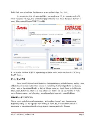 ANALYSIS OF BATA PAKISTAN Page 7
I visit their page, what I saw that there was no any updated since Dec, 2010
Because of this their followers and likers are very less on FB, in contrast with BATA,
when we see the FB page, they update their page on hourly basis this is the reason there are so
many followers and likers of SERVIS on FB.
It can be seen that how SERVIS is promoting on social media, and what about BATA, Sorry
BATA shoes…
PLACEMENT
There are 400-450 outlets of Bata shoes, but most of them are in Urban area and big cities
of Pakistan, in so many outlets there is issue of availability of different products, like Sukkur,
when I went to the outlet of BATA in Sukkur, I found no variety that is found in the big cities
like Karachi, Lahore etc. There is an only school shoe that we can say are available in every
outlet, but sports shoes and other shoes are only available in certain cities of Pakistan.
PHYSICAL EVIDENCES:
Whenever we go in Bata retail stores mostly we found maximum 5 seats for customers.
Especially during Eid day’s people were rushing in stores. So, it does not feel comfort to
customers. In many stores there is no any separate room or portion for females.
 