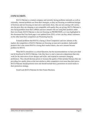 ANALYSIS OF BATA PAKISTAN Page 9
CONCLUSION:
BATA Pakistan is a mature company and currently facing problems internally as well as
externally, internal problems are from their strategies, as they are focusing on traditional designs
of footwear and not focusing on innovative and trendy shoes, they are not coming with variety,
also the price they are charging is not compatible with quality they are giving, BATA Pakistan is
also facing problem from their cobblers and new entrants who are using their products under
their own brand, BATA Pakistan is also not focusing on PROMOTION, as it was highlighted in
this document that Face book page is not updated from 2010, so how can they attract customers
on the other hand their competitors are Promoting heavily.
External problems that BATA is facing is from Competitors and new entrants in the
market, the competitors of BATA Pakistan are focusing on innovative products, fashionable
products this is the reason BATA is losing their market shares, also new entrants became
problem for BATA.
What BATA should do is a critical Question, but the recommendations we have provided
can be beneficial for BATA Pakistan. Like they have to start a innovative department that only
work for the innovation of new designs and styles, and respond to customers changing
preferences. They should decrease prices or increase the quality of their product because they are
providing low quality shoes at the cost similar to other competitors even more than their prices.
BATA Pakistan should promote more and should include heavy promotion on social media in
their promotion strategy.
Good Luck BATA Pakistan for their Future Business.
 