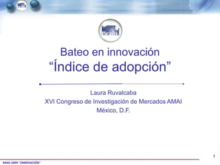 Bateo en innovación
                          “Índice de adopción”
                                        Laura Ruvalcaba
                         XVI Congreso de Investigación de Mercados AMAI
                                           México, D.F.




                                                                          1
AMAI 2009 “INNOVACIÓN”
 