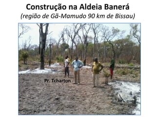 Construção na Aldeia Banerá
(região de Gã-Mamudo 90 km de Bissau)
Pr. Tcharton
 