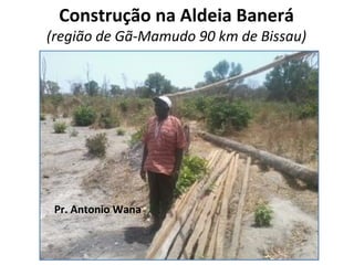Construção na Aldeia Banerá
(região de Gã-Mamudo 90 km de Bissau)
Pr. Antonio Wana
 