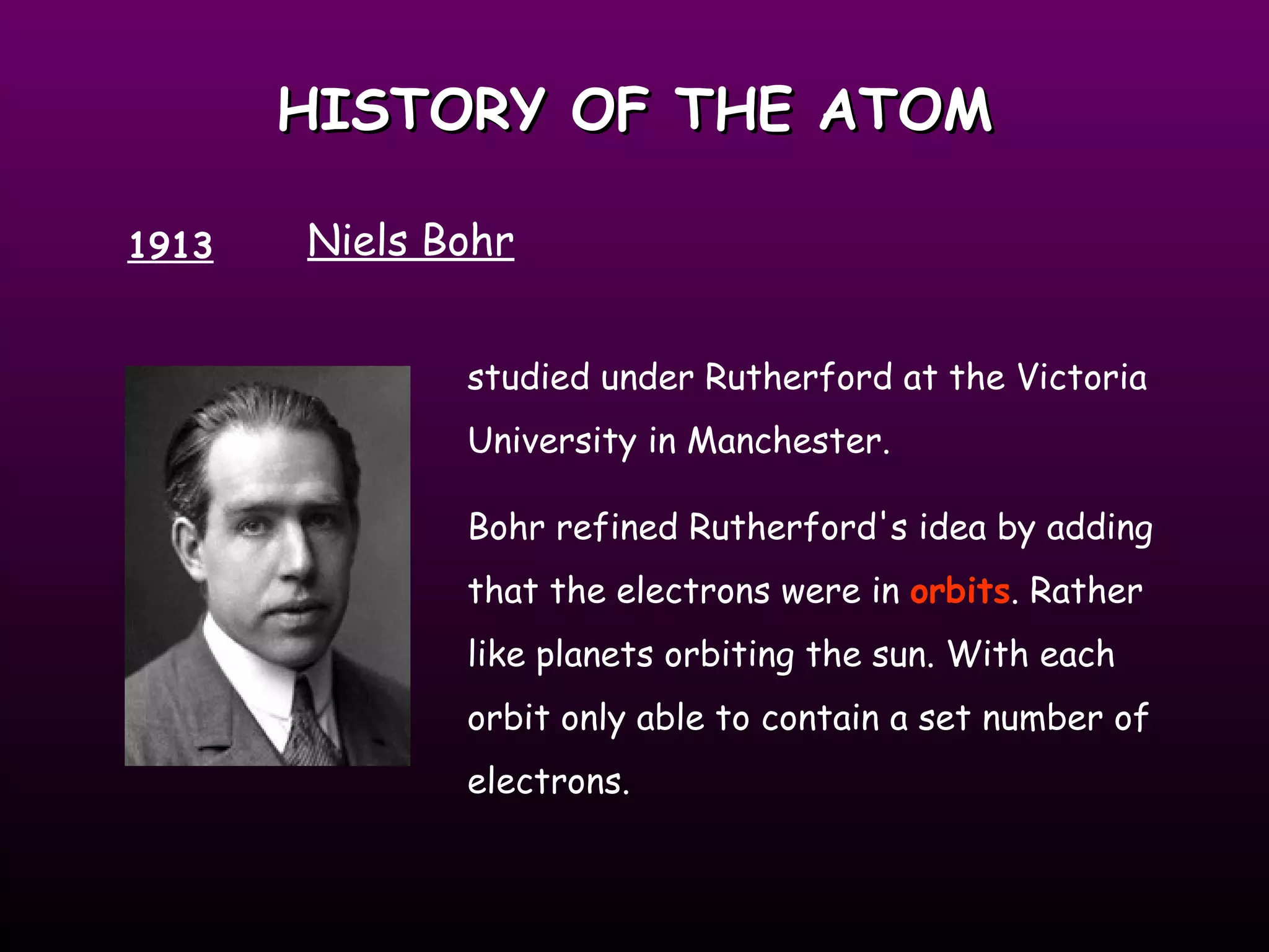 HISTORY OF THE ATOM 1913 Niels Bohr studied under Rutherford at the Victoria University in Manchester.  Bohr refined Rutherford's idea by adding that the electrons were in  orbits . Rather like planets orbiting the sun. With each orbit only able to contain a set number of electrons. 