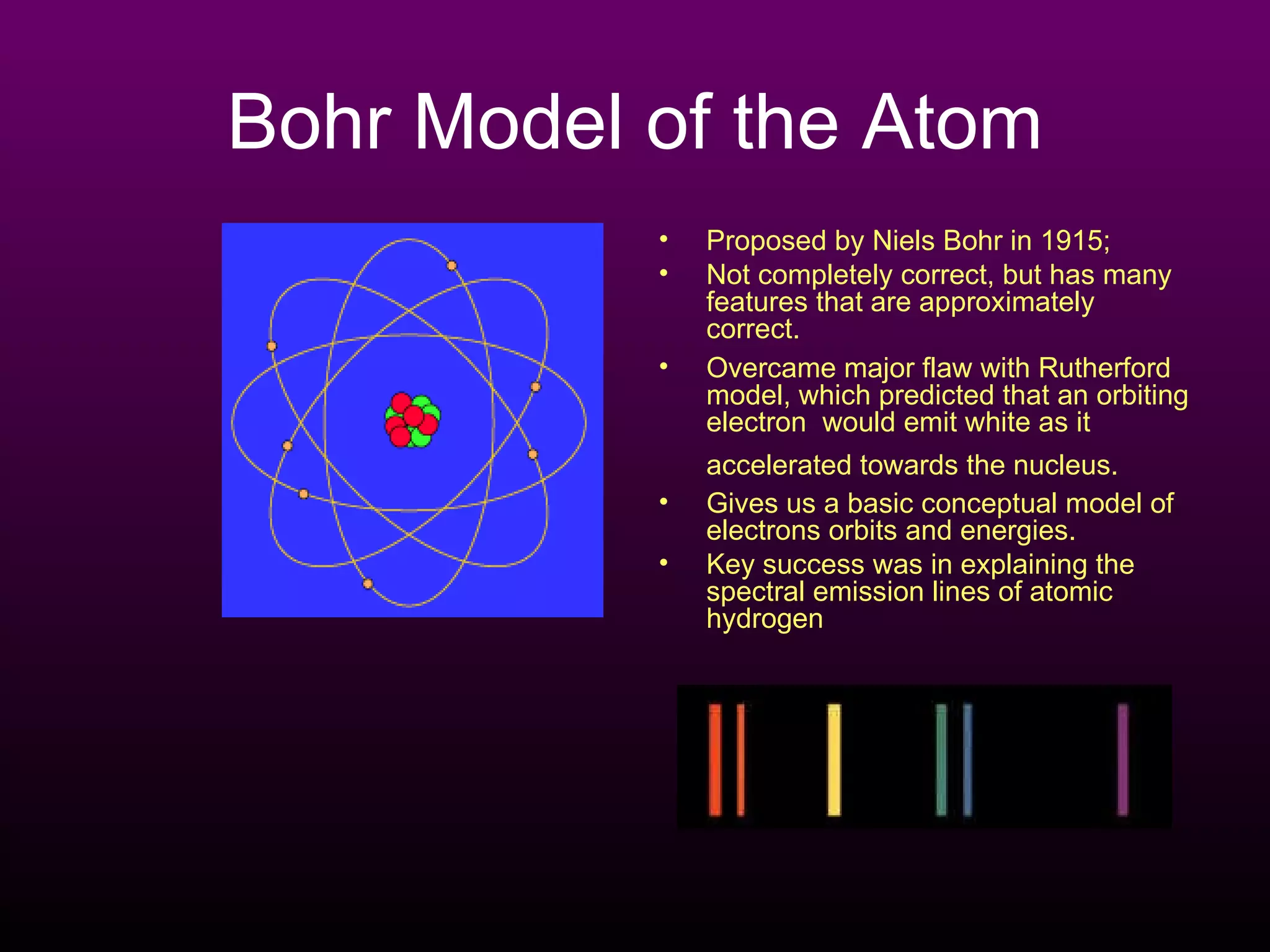 Bohr Model of the Atom Proposed by Niels Bohr in 1915; Not completely correct, but has many features that are approximately correct.  Overcame major flaw with Rutherford model, which predicted that an orbiting electron  would emit white as it accelerated towards the nucleus.   Gives us a basic conceptual model of electrons orbits and energies. Key success was in explaining the spectral emission lines of atomic hydrogen  