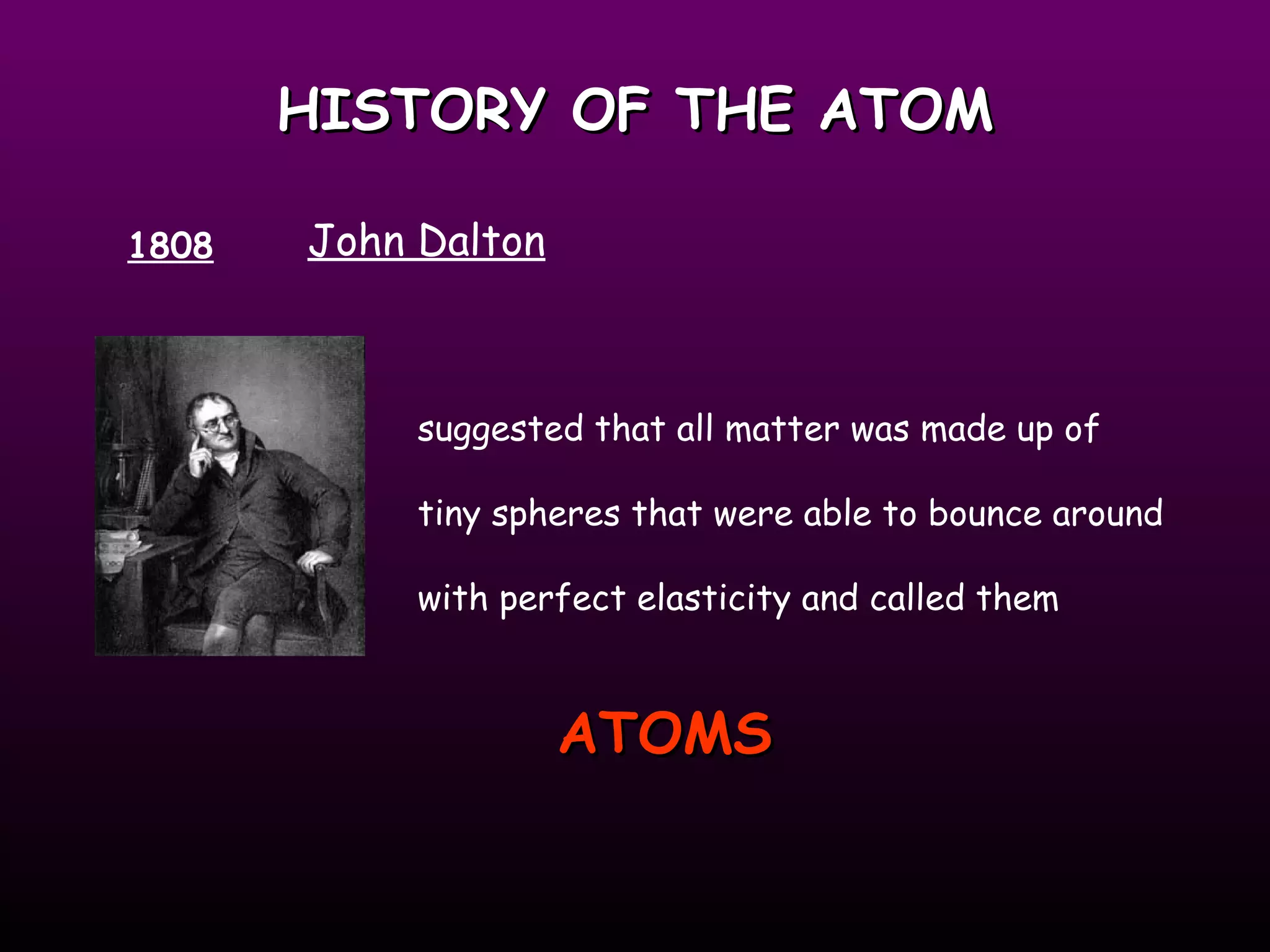 HISTORY OF THE ATOM 1808 John Dalton suggested that all matter was made up of tiny spheres that were able to bounce around with perfect elasticity and called them ATOMS   