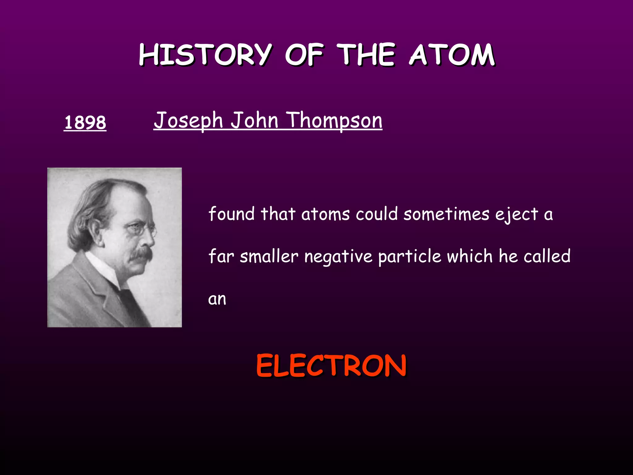 HISTORY OF THE ATOM 1898 Joseph John Thompson found that atoms could sometimes eject a far smaller negative particle which he called an ELECTRON   
