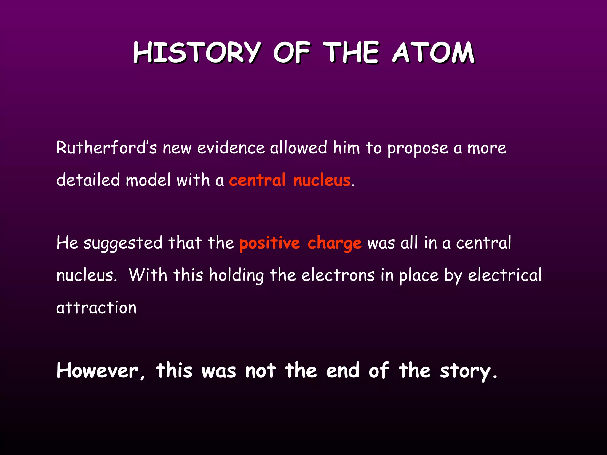 HISTORY OF THE ATOM Rutherford’s new evidence allowed him to propose a more detailed model with a  central nucleus .  He suggested that the  positive charge  was all in a central nucleus.  With this holding the electrons in place by electrical attraction However, this was not the end of the story.   