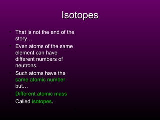 Isotopes That is not the end of the story… Even atoms of the same element can have different numbers of neutrons. Such atoms have the   same atomic number   but… Different atomic mass . Called   isotopes . X 