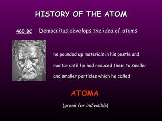 HISTORY OF THE ATOM 460 BC Democritus develops the idea of atoms he pounded up materials in his pestle and mortar until he had reduced them to smaller and smaller particles which he called ATOMA   ( greek for indivisible ) 