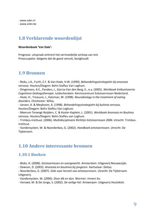 - www.sabn.nl
- www.anbn.be




1.8 Verklarende woordenlijst
Woordenboek ‘Van Dale’:

Prognose: uitspraak omtrent het vermoedelijk verloop van iets
Preoccupatie: datgene dat de geest vervult, bezighoudt



1.9 Bronnen
- Bloks, J.A., Furth, E.F. & Van Hoek, H.W. (1999). Behandelingsstrategieën bij anorexia
nervosa. Houten/Diegem: Bohn Stafleu Van Loghum.
- Dingemans, A.E., Panders, I., Garcia-Van den Berg, E., e.a. (2005). Werkboek Eetbuistoornis
Cognitieve Gedragstherapie. Leidschendam: Kenniscentrum Eetstoornissen Nederland.
- Hoek, H., Treasure, J., Katzman, M. (1998). Neurobiology in the treatment of eating
disorders. Chichester: Wiley.
- Jansen, A. & Meyboom, A. (1998). Behandelingsstrategieën bij bulimia nervosa.
Houten/Diegem: Bohn Stafleu Van Loghum.
- Meerum Terwogt-Reijders, C. & Koster-Kaptein, L. (2001). Werkboek Anorexia en Boulima
nervosa. Houten/Diegem: Bohn Stafleu van Loghum.
- Trimbos-instituut. (2006). Multidisciplinaire Richtlijn Eetstoornissen 2006. Utrecht: Trimbos-
instituut.
- Vandereycken, W. & Noordenbos, G. (2002). Handboek eetstoornissen. Utrecht: De
Tijdstroom.



1.10 Andere interessante bronnen
1.10.1 Boeken
- Bloks, H. (2008). Eetstoornissen en overgewicht. Amsterdam: Uitgeverij Nieuwezijds.
- Dawson, D. (2003). Anorexia en boulimia bij jongeren. Aartselaar: Deltas.
- Noordenbos, G. (2007). Gids voor herstel van eetstoornissen. Utrecht: De Tijdstroom
Uitgeverij.
- Vandereycken, W. (2006). Door dik en dun. Wormer: Inmerc bv.
- Vervaet, M. & De Jonge, S. (2002). De veilige hel. Antwerpen: Uitgeverij Houtekiet.




                                                                                             9
 
