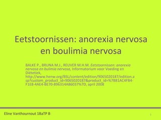 Eetstoornissen: anorexia nervosa en boulimia nervosa BALKE P., BRUNA M.J., REUVER M.H.M.  Eetstoornissen: anorexia nervosa en bulimia nervosa,  Informatorium voor Voeding en Diëtetiek, http://www.henw.org/BSL/content/edition/9065020187/edition.asp?custom_product_id=9065020187&product_id=%7B81AC4FB4-F1E8-4AE4-BE70-896314A86037%7D,   april   2008 Eline Vanthournout 1BaTP B 