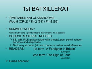 1st BATXILLERAT
• TIMETABLE and CLASSROOMS
Wed-5 (CR-2) / Th-2 (51) / Fri-5 (52)
• SUMMER WORK?
marked with up to 1 point added to the 1st term, if it is passed.
• COURSE MATERIAL NEEDED:
 SB, WB, FILE (plastic folder with sheets), pen, pencil, rubber,
pendrive and earphones.
 Dictionary at home (at hand, paper or online: wordreference)
• READERS: 1st term “A Foreigner in Britain”
Burlington
2nd term “The Sign of Four”
Macmillan
 Gmail account
 