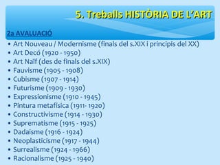 55.. TTrreebbaallllss HHIISSTTÒÒRRIIAA DDEE LL’’AARRTT 
2a AVALUACIÓ 
• Art Nouveau / Modernisme (finals del s.XIX i principis del XX) 
• Art Decó (1920 - 1950) 
• Art Naïf (des de finals del s.XIX) 
• Fauvisme (1905 - 1908) 
• Cubisme (1907 - 1914) 
• Futurisme (1909 - 1930) 
• Expressionisme (1910 - 1945) 
• Pintura metafísica (1911- 1920) 
• Constructivisme (1914 - 1930) 
• Suprematisme (1915 - 1925) 
• Dadaisme (1916 - 1924) 
• Neoplasticisme (1917 - 1944) 
• Surrealisme (1924 - 1966) 
• Racionalisme (1925 - 1940) 
 