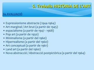 3a AVALUACIÓ 
55.. TTrreebbaallllss HHIISSTTÒÒRRIIAA DDEE LL’’AARRTT 
• Expressionisme abstracte (1944-1964) 
• Art marginal / Art brut (a partir de 1945) 
• espacialisme (a partir de 1947 - 1968) 
• Pop art (a partir de 1950) 
• Minimalisme (a partir del 1960) 
• Hiperrealisme (a partir del 1960) 
• Art conceptual (a partir de 1961) 
• Land art (a partir del 1960) 
• Nova abstracció / Abstracció postpictòrica (a partir del 1964) 
 